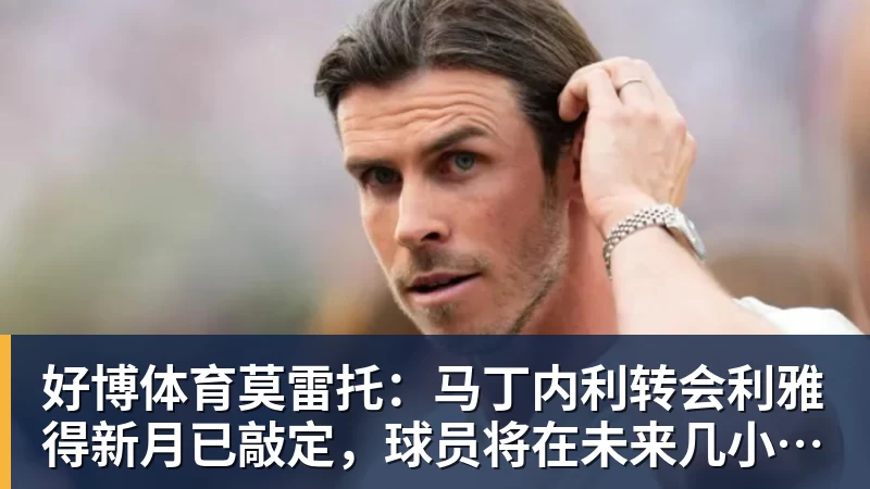好博体育莫雷托：马丁内利转会利雅得新月已敲定，球员将在未来几小时启程